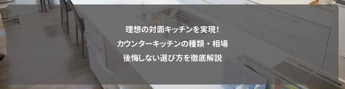 理想の対面キッチンを実現!カウンターキッチンの種類・相場・後悔しない選び方を徹底解説