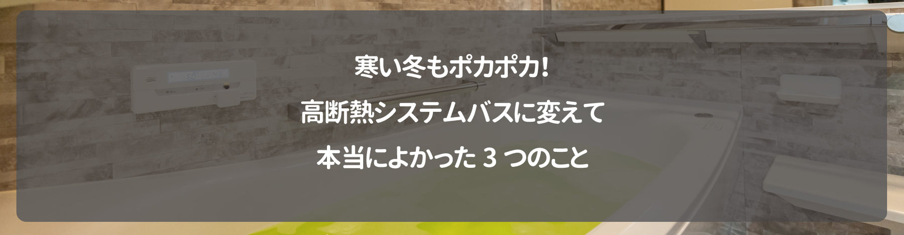 寒い冬もポカポカ！高断熱システムバスに変えて本当によかった3つのこと