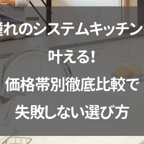 憧れのシステムキッチンを叶える！価格帯別徹底比較で失敗しない選び方