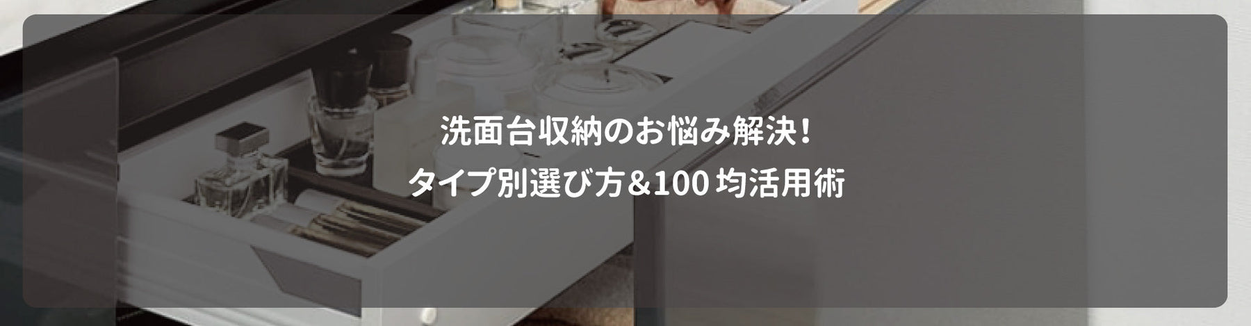 洗面台収納のお悩み解決！タイプ別選び方＆100均活用術