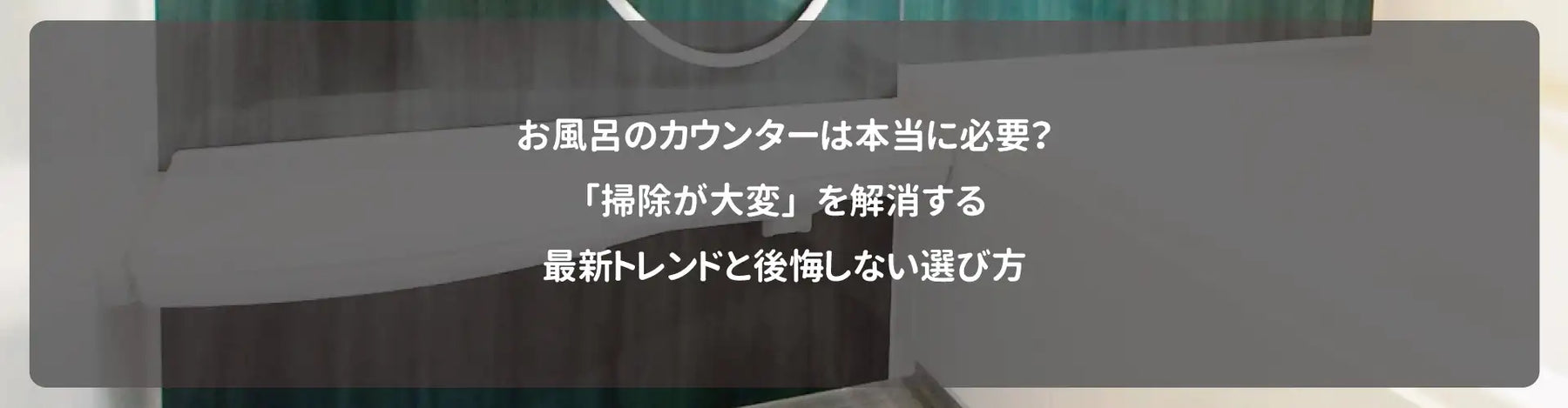 お風呂のカウンターは本当に必要？「掃除が大変」を解消する最新トレンドと後悔しない選び方