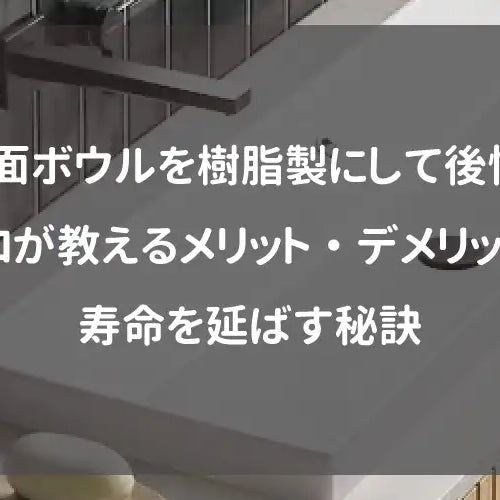 洗面ボウルを樹脂製にして後悔？プロが教えるメリット・デメリットと寿命を延ばす秘訣