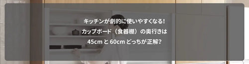 キッチンが劇的に使いやすくなる！カップボード（食器棚）の奥行きは45cmと60cmどっちが正解？